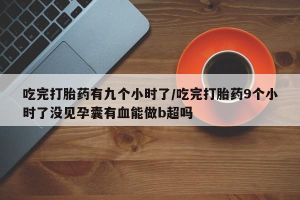 网上卖流产药联系方式，吃完打胎药有九个小时了/吃完打胎药9个小时了没见孕囊有血能做b超吗