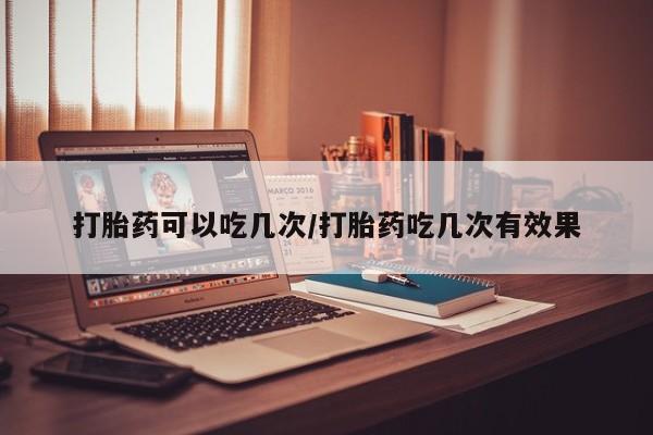 网上卖流产药联系方式，打胎药可以吃几次/打胎药吃几次有效果
