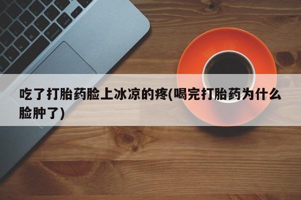 网上卖流产药联系方式，吃了打胎药脸上冰凉的疼(喝完打胎药为什么脸肿了)
