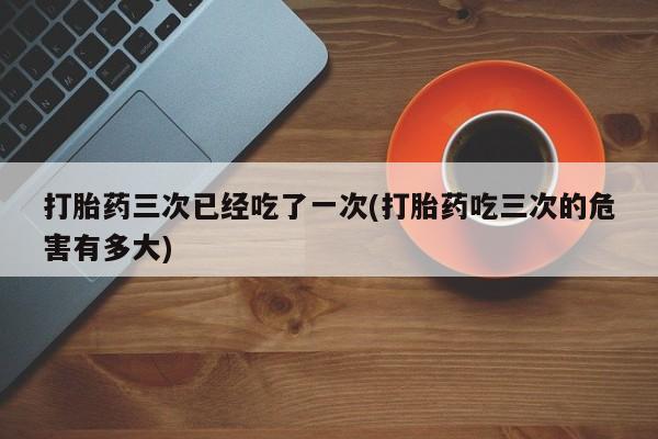 网上卖流产药联系方式，打胎药三次已经吃了一次(打胎药吃三次的危害有多大)