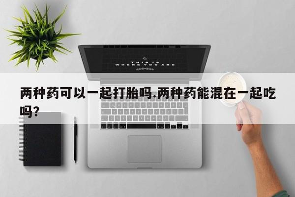网上卖流产药联系方式，两种药可以一起打胎吗.两种药能混在一起吃吗？