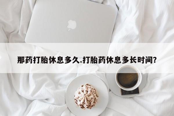 网上卖流产药联系方式，那药打胎休息多久.打胎药休息多长时间？