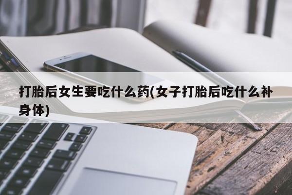 网上卖流产药联系方式，打胎后女生要吃什么药(女子打胎后吃什么补身体)