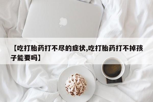 网上卖流产药联系方式，【吃打胎药打不尽的症状,吃打胎药打不掉孩子能要吗】