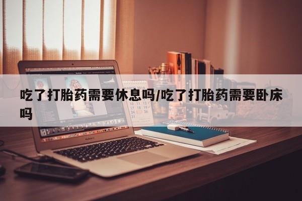 网上卖流产药联系方式，吃了打胎药需要休息吗/吃了打胎药需要卧床吗