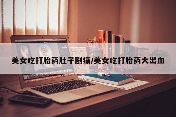 网上卖流产药联系方式，美女吃打胎药肚子剧痛/美女吃打胎药大出血