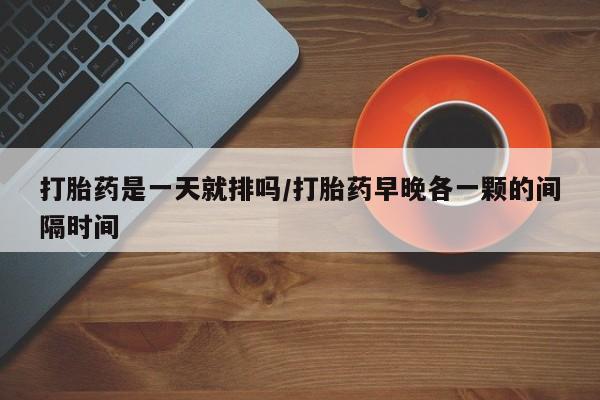 网上卖流产药联系方式，打胎药是一天就排吗/打胎药早晚各一颗的间隔时间