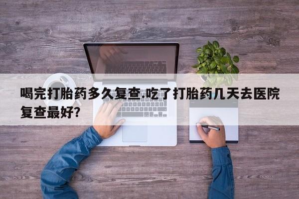 网上卖流产药联系方式，喝完打胎药多久复查.吃了打胎药几天去医院复查最好？