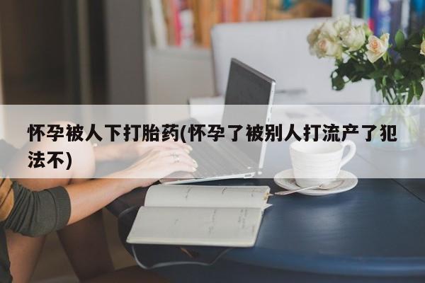 网上卖流产药联系方式，怀孕被人下打胎药(怀孕了被别人打流产了犯法不)