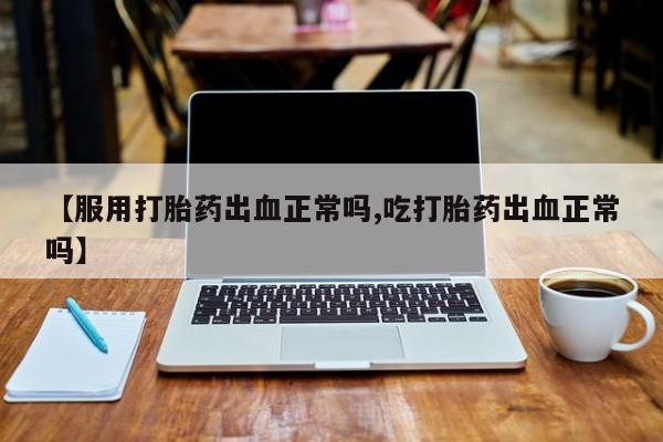 网上卖流产药联系方式，【服用打胎药出血正常吗,吃打胎药出血正常吗】