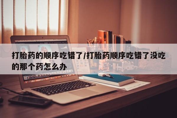 网上卖流产药联系方式，打胎药的顺序吃错了/打胎药顺序吃错了没吃的那个药怎么办