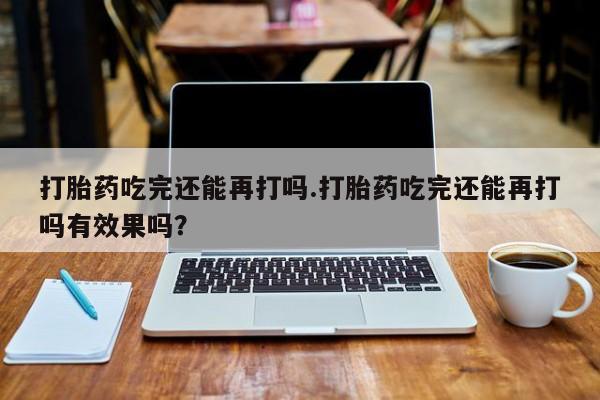网上卖流产药联系方式，打胎药吃完还能再打吗.打胎药吃完还能再打吗有效果吗？
