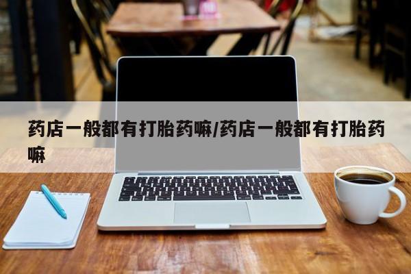 网上卖流产药联系方式，药店一般都有打胎药嘛/药店一般都有打胎药嘛