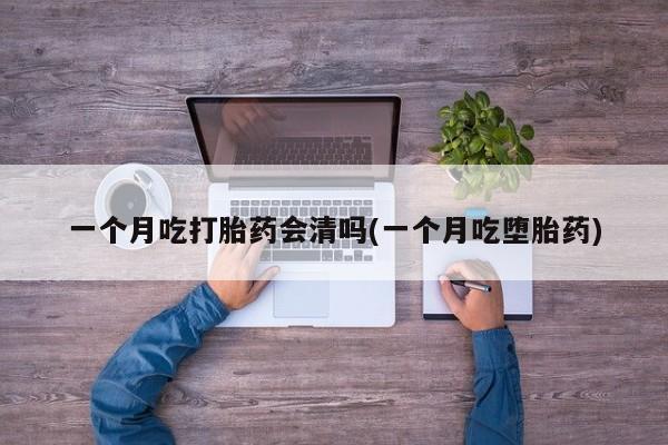 网上卖流产药联系方式，一个月吃打胎药会清吗(一个月吃堕胎药)