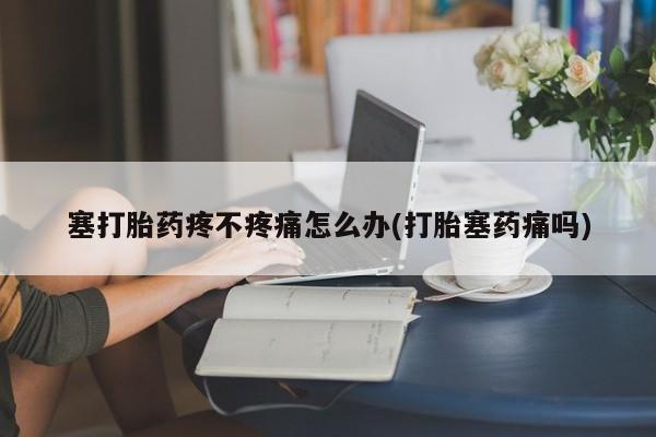 网上卖流产药联系方式，塞打胎药疼不疼痛怎么办(打胎塞药痛吗)