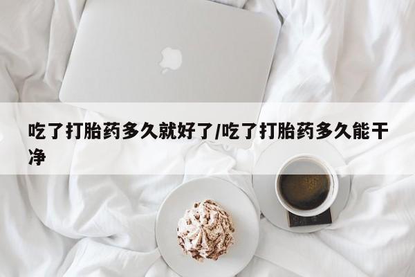 网上卖流产药联系方式，吃了打胎药多久就好了/吃了打胎药多久能干净