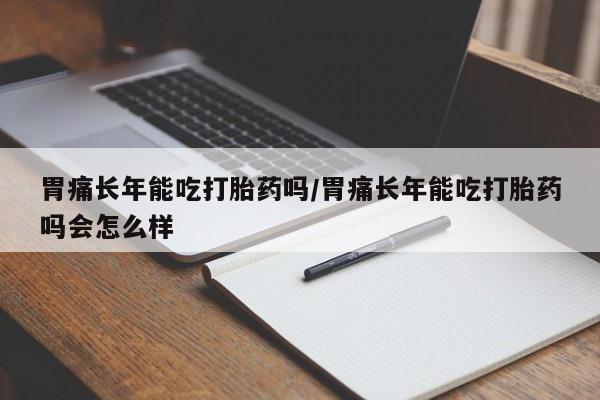 网上卖流产药联系方式，胃痛长年能吃打胎药吗/胃痛长年能吃打胎药吗会怎么样