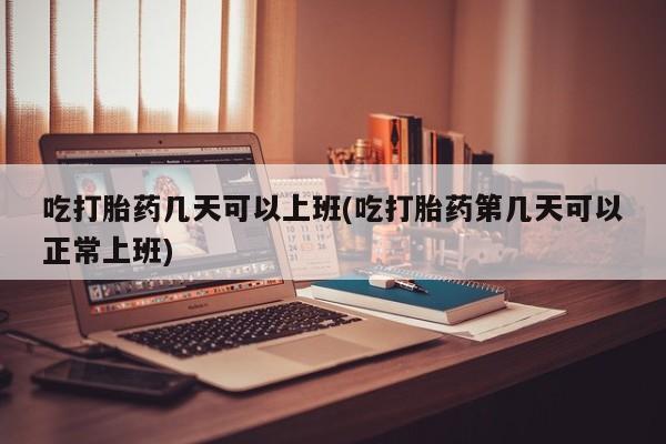 网上卖流产药联系方式，吃打胎药几天可以上班(吃打胎药第几天可以正常上班)