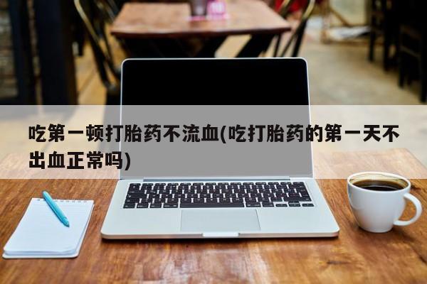 网上卖流产药联系方式，吃第一顿打胎药不流血(吃打胎药的第一天不出血正常吗)