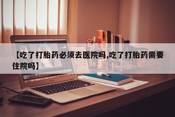 网上卖流产药联系方式，【吃了打胎药必须去医院吗,吃了打胎药需要住院吗】