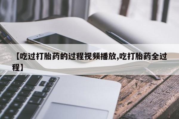 网上卖流产药联系方式，【吃过打胎药的过程视频播放,吃打胎药全过程】