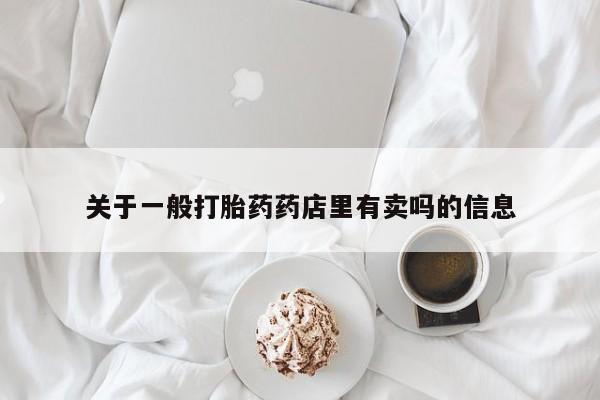 网上卖流产药联系方式，关于一般打胎药药店里有卖吗的信息