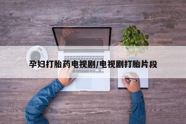 网上卖流产药联系方式，孕妇打胎药电视剧/电视剧打胎片段