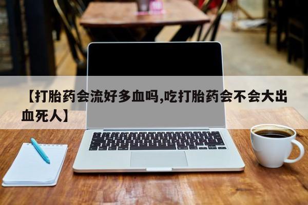 网上卖流产药联系方式，【打胎药会流好多血吗,吃打胎药会不会大出血死人】