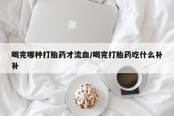网上卖流产药联系方式，喝完哪种打胎药才流血/喝完打胎药吃什么补补