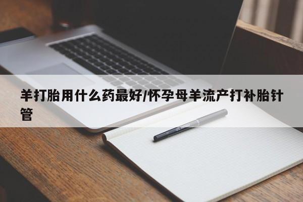 网上卖流产药联系方式，羊打胎用什么药最好/怀孕母羊流产打补胎针管