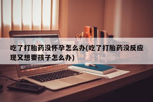 网上卖流产药联系方式，吃了打胎药没怀孕怎么办(吃了打胎药没反应现又想要孩子怎么办)
