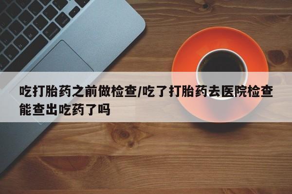 网上卖流产药联系方式，吃打胎药之前做检查/吃了打胎药去医院检查能查出吃药了吗