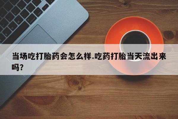 网上卖流产药联系方式，当场吃打胎药会怎么样.吃药打胎当天流出来吗？