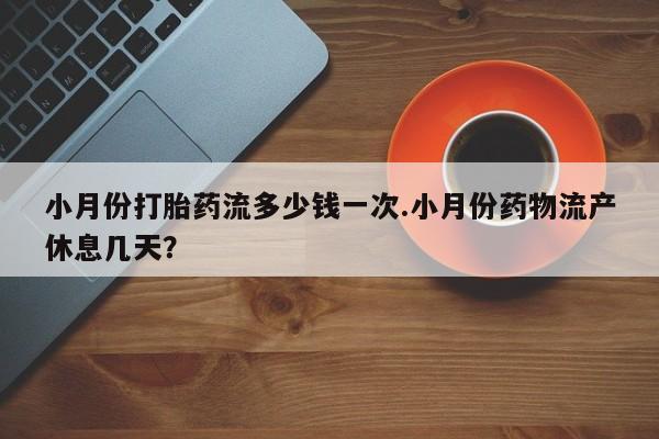 网上卖流产药联系方式，小月份打胎药流多少钱一次.小月份药物流产休息几天？