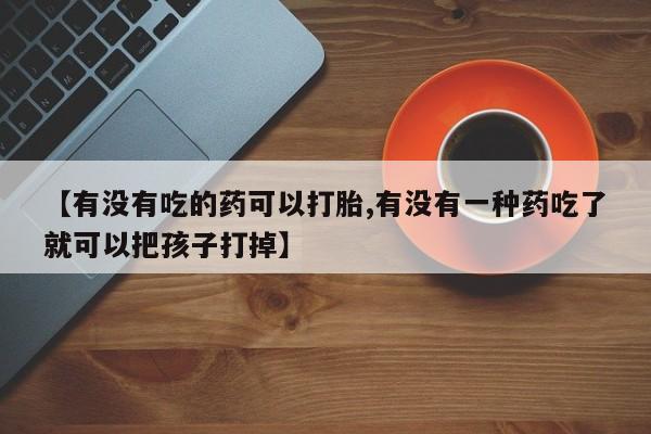 网上卖流产药联系方式，【有没有吃的药可以打胎,有没有一种药吃了就可以把孩子打掉】