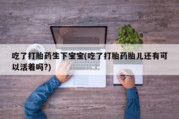 网上卖流产药联系方式，吃了打胎药生下宝宝(吃了打胎药胎儿还有可以活着吗?)