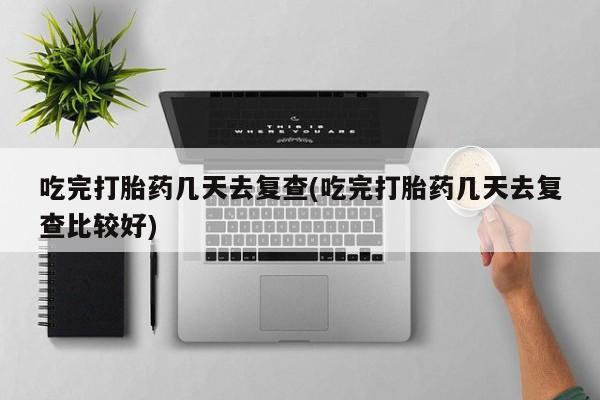 网上卖流产药联系方式，吃完打胎药几天去复查(吃完打胎药几天去复查比较好)
