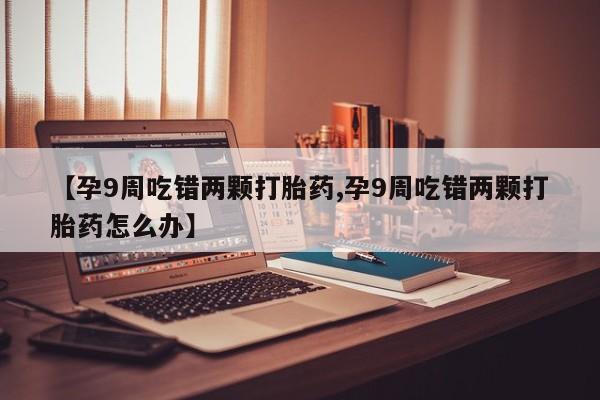 网上卖流产药联系方式，【孕9周吃错两颗打胎药,孕9周吃错两颗打胎药怎么办】