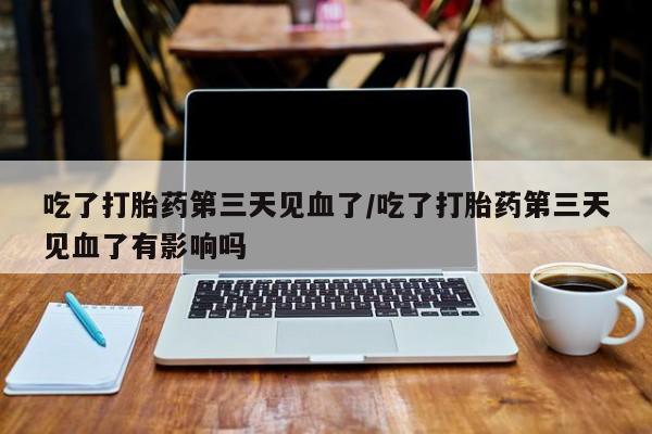 网上卖流产药联系方式，吃了打胎药第三天见血了/吃了打胎药第三天见血了有影响吗