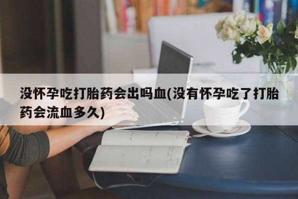 网上卖流产药联系方式，没怀孕吃打胎药会出吗血(没有怀孕吃了打胎药会流血多久)