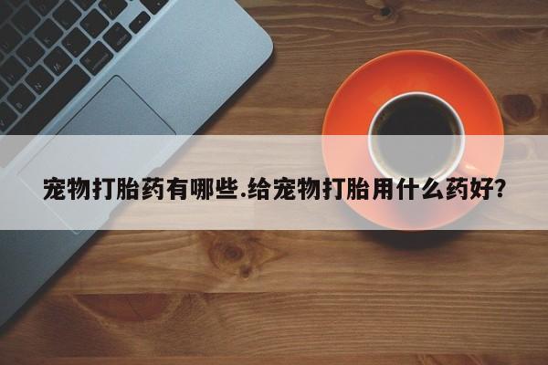网上卖流产药联系方式，宠物打胎药有哪些.给宠物打胎用什么药好？