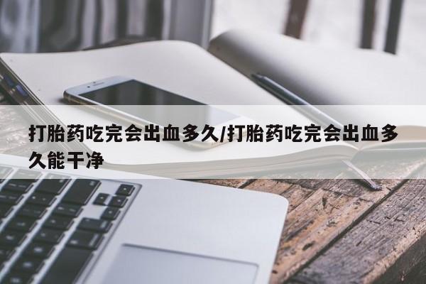 网上卖流产药联系方式，打胎药吃完会出血多久/打胎药吃完会出血多久能干净
