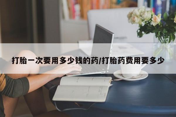 网上卖流产药联系方式，打胎一次要用多少钱的药/打胎药费用要多少
