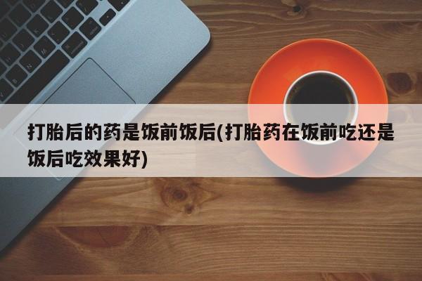 网上卖流产药联系方式，打胎后的药是饭前饭后(打胎药在饭前吃还是饭后吃效果好)