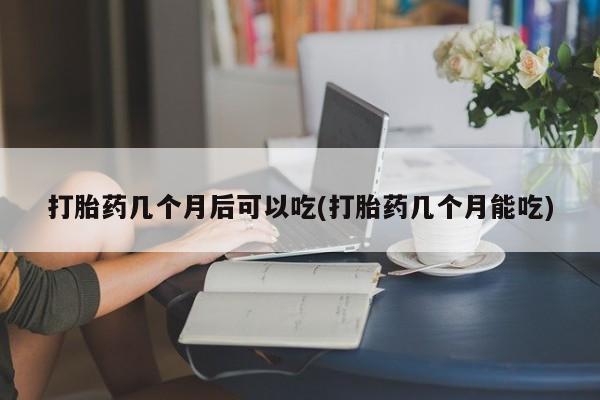 网上卖流产药联系方式，打胎药几个月后可以吃(打胎药几个月能吃)