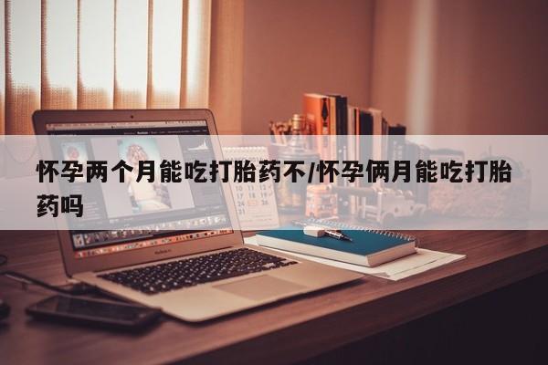 网上卖流产药联系方式，怀孕两个月能吃打胎药不/怀孕俩月能吃打胎药吗