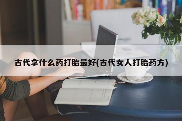 网上卖流产药联系方式，古代拿什么药打胎最好(古代女人打胎药方)