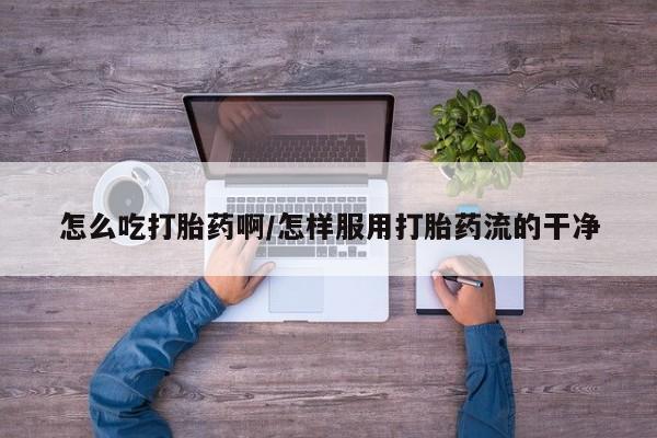 网上卖流产药联系方式，怎么吃打胎药啊/怎样服用打胎药流的干净