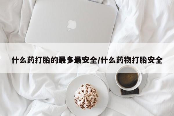 网上卖流产药联系方式，什么药打胎的最多最安全/什么药物打胎安全