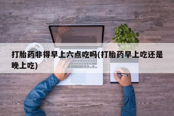 网上卖流产药联系方式，打胎药非得早上六点吃吗(打胎药早上吃还是晚上吃)